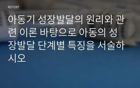 아동기 성장발달의 원리와 관련 이론 바탕으로 아동의 성장발달 단계별 특징을 서술하시오