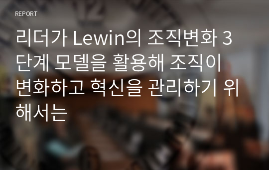 리더가 Lewin의 조직변화 3단계 모델을 활용해 조직이 변화하고 혁신을 관리하기 위해서는