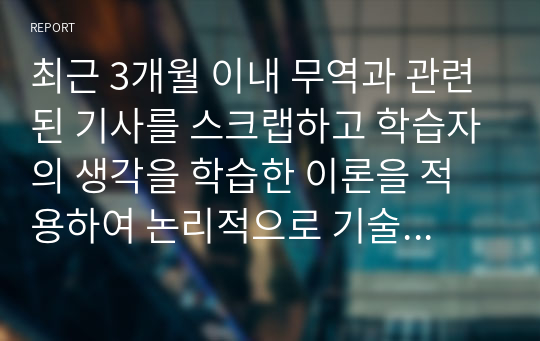 최근 3개월 이내 무역과 관련된 기사를 스크랩하고 학습자의 생각을 학습한 이론을 적용하여 논리적으로 기술하시오