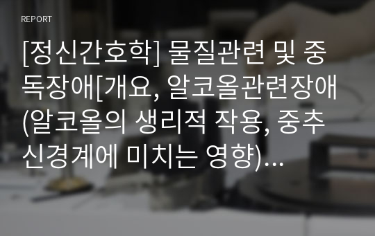 [정신간호학] 물질관련 및 중독장애[개요, 알코올관련장애(알코올의 생리적 작용, 중추신경계에 미치는 영향)] [개념, 정리, 자료조사]