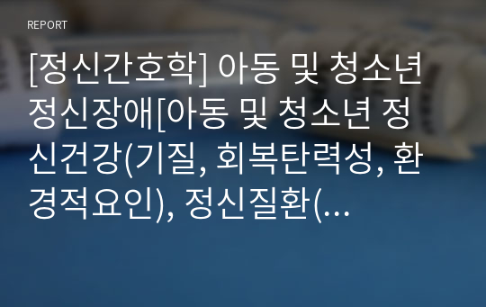 [정신간호학] 아동 및 청소년 정신장애[아동 및 청소년 정신건강(기질, 회복탄력성, 환경적요인), 정신질환(자폐스펙트럼장애, 주의력 결핍 과잉행동장애, 반응성 애착장애, 의사소통 장애, 품행장애,ASD,ADHD,RAD), DSM-5 진단기준] [개념, 정리, 자료조사]