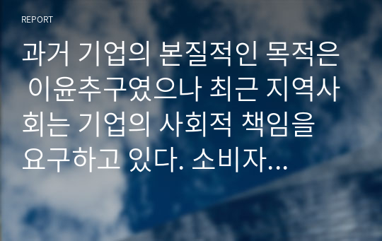 과거 기업의 본질적인 목적은 이윤추구였으나 최근 지역사회는 기업의 사회적 책임을 요구하고 있다. 소비자 보호 등, 기업의 사회적 책임 활동은 기업의 이미지를 개선하는 효과가 있지만 경영활동과는 관련이 없는 분야에 많은 비용을 지출하기도 한다. 기업의 사회적 책임은 기업의 이윤추구에 도움이 된다고 생각하는지에 대해 토론하시오.