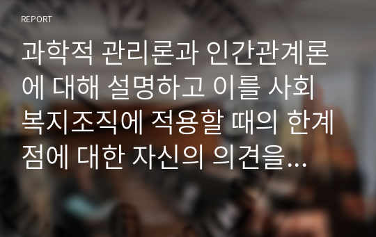 과학적 관리론과 인간관계론에 대해 설명하고 이를 사회복지조직에 적용할 때의 한계점에 대한 자신의 의견을 3가지 이상 서술하시오.