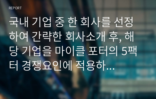 국내 기업 중 한 회사를 선정하여 간략한 회사소개 후, 해당 기업을 마이클 포터의 5팩터 경쟁요인에 적용하여 경쟁력을 분석하시오.