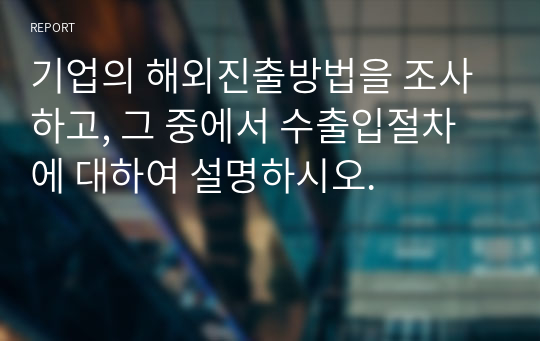 기업의 해외진출방법을 조사하고, 그 중에서 수출입절차에 대하여 설명하시오.