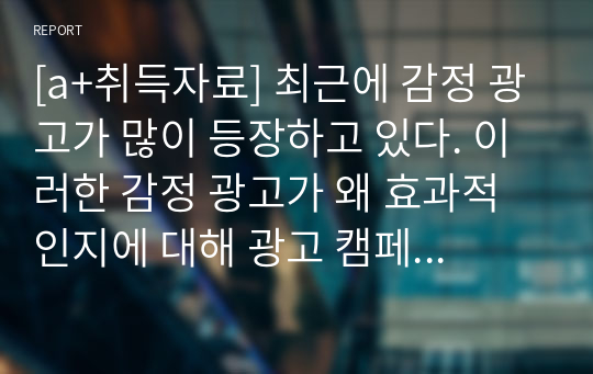 [a+취득자료] 최근에 감정 광고가 많이 등장하고 있다. 이러한 감정 광고가 왜 효과적인지에 대해 광고 캠페인 사례를 논의하시오.