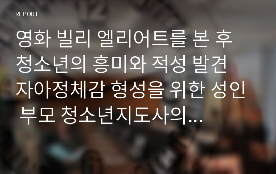 [청소년지도사]영화 빌리 엘리어트를 본 후 청소년의 흥미와 적성 발견 자아정체감 형성을 위한 성인 부모 청소년지도사의 효과적인 역할에 대해 논하시요.