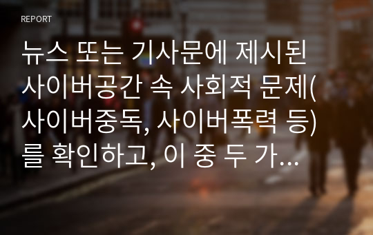 뉴스 또는 기사문에 제시된 사이버공간 속 사회적 문제(사이버중독, 사이버폭력 등)를 확인하고, 이 중 두 가지의 문제를 선정하여 해당 문제가 발생한 원인과 현상을 각각 정리하여 이에 대한 대응 또는 해결방안을 제시하시오.