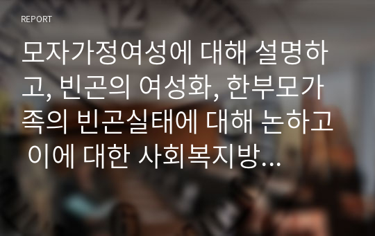 모자가정여성에 대해 설명하고, 빈곤의 여성화, 한부모가족의 빈곤실태에 대해 논하고 이에 대한 사회복지방안을 논의하시오.