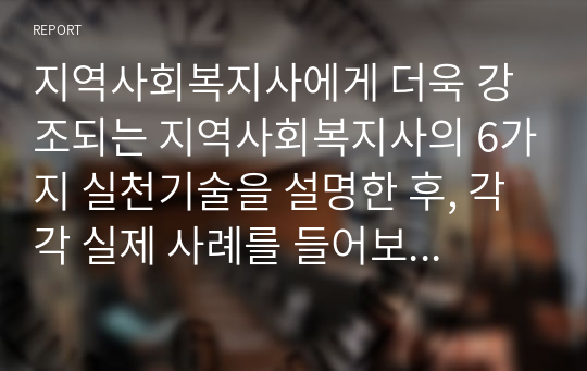 지역사회복지사에게 더욱 강조되는 지역사회복지사의 6가지 실천기술을 설명한 후, 각각 실제 사례를 들어보고 본인의 의견을