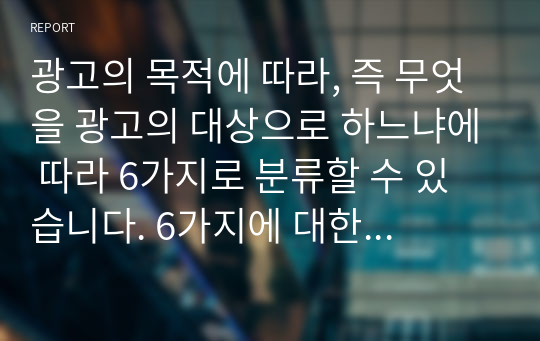 광고의 목적에 따라, 즉 무엇을 광고의 대상으로 하느냐에 따라 6가지로 분류할 수 있습니다. 6가지에 대한 개념을 제시하고, 이 중 3가지를 선택한 후 이와 관련된 최근 광고의 사례를 제시해봅시다.