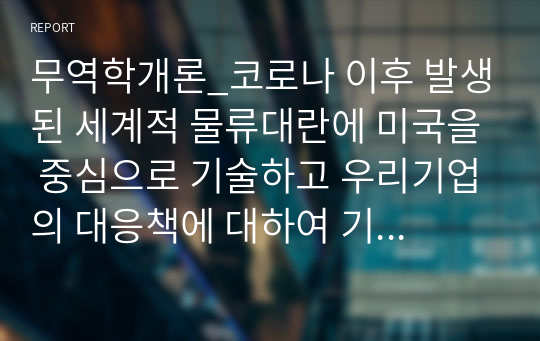 무역학개론_코로나 이후 발생된 세계적 물류대란에 미국을 중심으로 기술하고 우리기업의 대응책에 대하여 기술하시오.