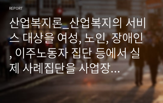 산업복지론_산업복지의 서비스 대상을 여성, 노인, 장애인, 이주노동자 집단 등에서 실제 사례집단을 사업장에서나 기사내용이나 영화나 드라마 내용 등에서 발췌하여 연구하시기 바랍니다.