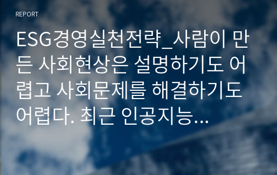 ESG경영실천전략_사람이 만든 사회현상은 설명하기도 어렵고 사회문제를 해결하기도 어렵다. 최근 인공지능 시대의 실체가 보편화되면서 이 어려운 점을 해결하기 위해 경영 측면에서 갖추어야 할 전략