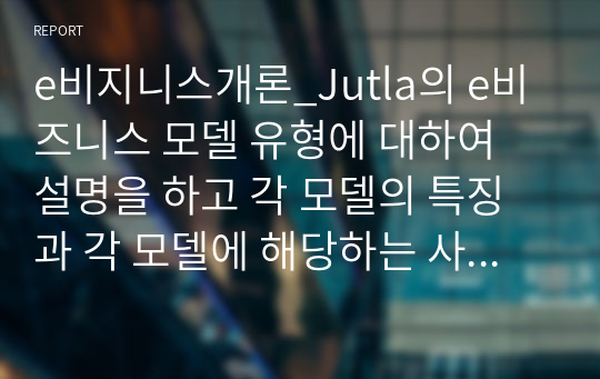 e비지니스개론_Jutla의 e비즈니스 모델 유형에 대하여 설명을 하고 각 모델의 특징과 각 모델에 해당하는 사이트들을 사례 제시하시오.