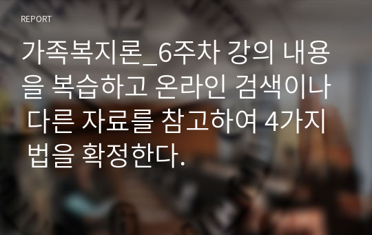 가족복지론_6주차 강의 내용을 복습하고 온라인 검색이나 다른 자료를 참고하여 4가지 법을 확정한다.