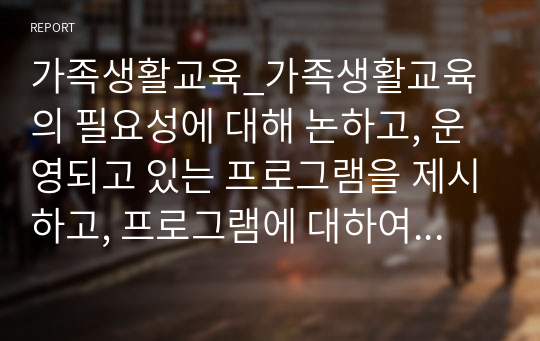 가족생활교육_가족생활교육의 필요성에 대해 논하고, 운영되고 있는 프로그램을 제시하고, 프로그램에 대하여 평가 및 제언을 하고, 프로그램을 활성화 시킬 수 있는 계획서를 작성하시오.