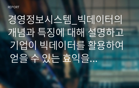 경영정보시스템_빅데이터의 개념과 특징에 대해 설명하고 기업이 빅데이터를 활용하여 얻을 수 있는 효익을 구체적인 사례를 통해 설명하시오.