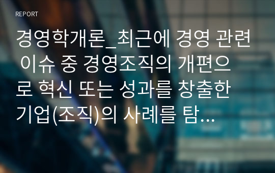 경영학개론_최근에 경영 관련 이슈 중 경영조직의 개편으로 혁신 또는 성과를 창출한 기업(조직)의 사례를 탐색하여 소개하고, 수업에서 배운 내용을 토대로 그 기업의 혁신 또는 성과 창출에 대한 자신의 견해를 밝혀 보시오.