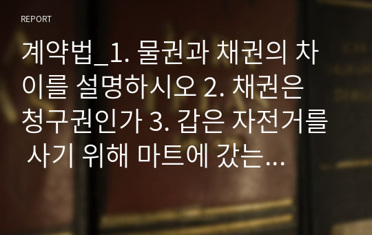 계약법_1. 물권과 채권의 차이를 설명하시오 2. 채권은 청구권인가 3. 갑은 자전거를 사기 위해 마트에 갔는데 구경 중 갑의 과실 없이 자전거가 무너지면서 다쳤다. 갑은 마트에 대해 계약 책임을 물을 수 있는가 4. 갑은 을에게 갑의 우사에 있는 1마리의 소를 팔기로 하였는데 갑의 우사에 있는 소들이 병에 걸려 모두 죽게 되었다.