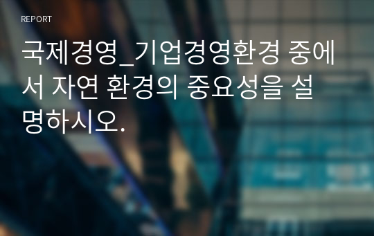 국제경영_기업경영환경 중에서 자연 환경의 중요성을 설명하시오.