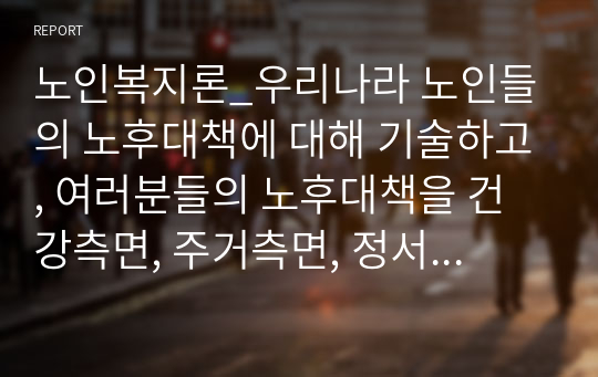 노인복지론_우리나라 노인들의 노후대책에 대해 기술하고, 여러분들의 노후대책을 건강측면, 주거측면, 정서측면, 경제측면에 대해 자세히 기술해 보세요.