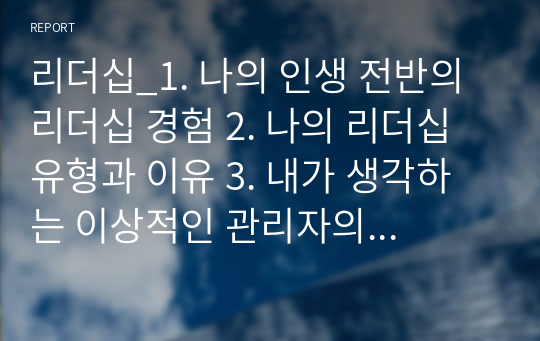 리더십_1. 나의 인생 전반의 리더십 경험 2. 나의 리더십 유형과 이유 3. 내가 생각하는 이상적인 관리자의 리더십 유형과 그 이유