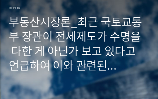 부동산시장론_최근 국토교통부 장관이 전세제도가 수명을 다한 게 아닌가 보고 있다고 언급하여 이와 관련된 논의가 활발히 일어나고 있는 상황이다. 이와 관련하여 전세제도가 폐지 또는 개선되어야 하는 것인지 아니면 현재처럼 유지되어야 하는지 본인의 의견을 서술하시오.