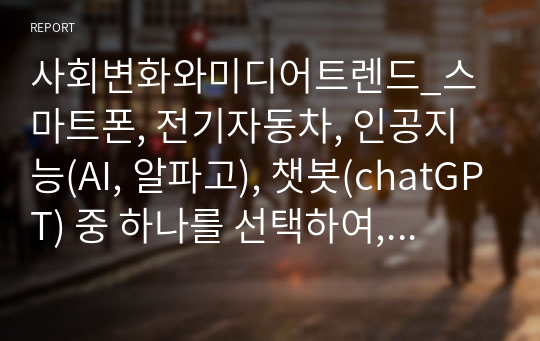 사회변화와미디어트렌드_스마트폰, 전기자동차, 인공지능(AI, 알파고), 챗봇(chatGPT) 중 하나를 선택하여, 이것이 우리 삶(사회)를 어떻게 변화시켰는지에 대해서 기술중심(기술결정론)적 관점과 사회구성론적 관점에서 각각 설명하고, 어떤 관점이 현상을 잘 설명하는지 본인의 의견을 제시하시오.