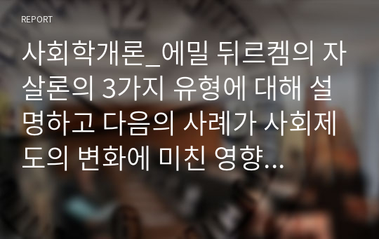 사회학개론_에밀 뒤르켐의 자살론의 3가지 유형에 대해 설명하고 다음의 사례가 사회제도의 변화에 미친 영향에 대해 본인의 생각을 쓰시오. (단, 사회제도에 대한 내용을 포함하여 작성하시오)