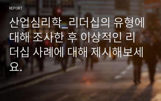 산업심리학_리더십의 유형에 대해 조사한 후 이상적인 리더십 사례에 대해 제시해보세요.