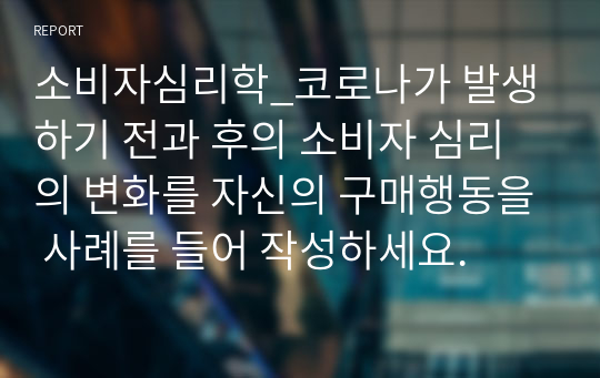 소비자심리학_코로나가 발생하기 전과 후의 소비자 심리의 변화를 자신의 구매행동을 사례를 들어 작성하세요.