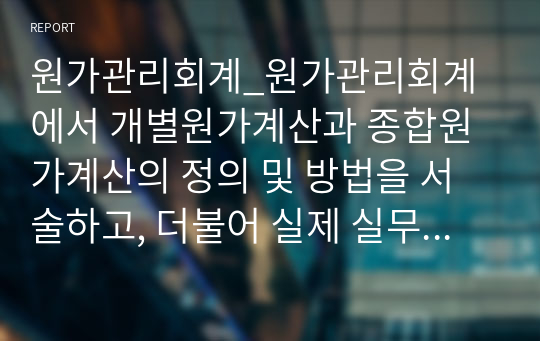 원가관리회계_원가관리회계에서 개별원가계산과 종합원가계산의 정의 및 방법을 서술하고, 더불어 실제 실무에서 적용되고 있는 적절한 사례를 조사해서 서술하시오.