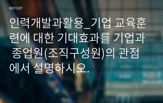 인력개발과활용_기업 교육훈련에 대한 기대효과를 기업과 종업원(조직구성원)의 관점에서 설명하시오.