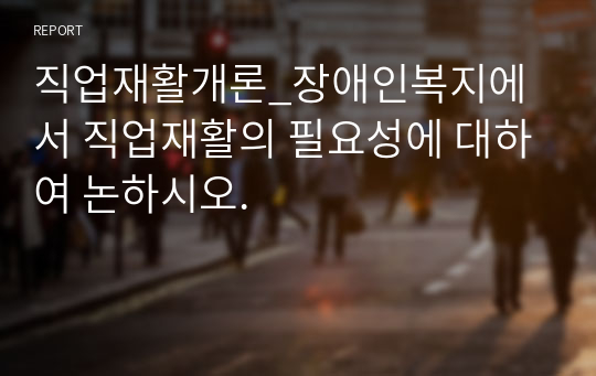 직업재활개론_장애인복지에서 직업재활의 필요성에 대하여 논하시오.