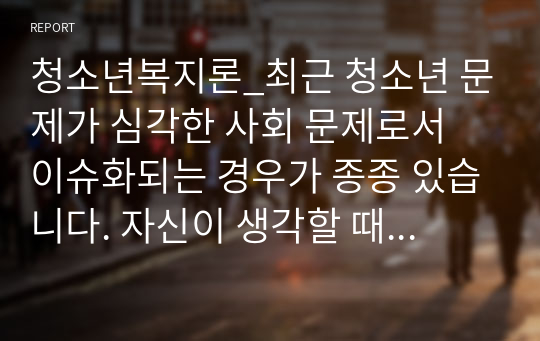 청소년복지론_최근 청소년 문제가 심각한 사회 문제로서 이슈화되는 경우가 종종 있습니다. 자신이 생각할 때 청소년 문제 중에서 가장 심각하다고 생각되는 주제를 한 가지 정하시고, 왜 그 주제를 선택했는지 이유, 그 문제에 대한 학술적 심각성에 대한 근거, 자신의 의견, 청소년 복지적 대응 및 예방 방안을 서술하세요.