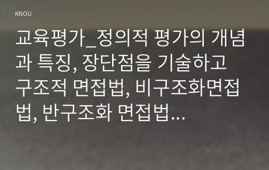 교육평가_정의적 평가의 개념과 특징, 장단점을 기술하고 구조적 면접법, 비구조화면접법, 반구조화 면접법 중 1개를 선택하고 선택한 이유를 제시하고 선택한 면접법을 유치원 교사, 어린이집교사, 유아교육을 공부하는 학생 등에게 직접 실시하는 과정과 절차를 기술한 뒤 면접법의 결과를 분석하고 분석한 결과가 의미하는 시사점을 제시하시오. (1)