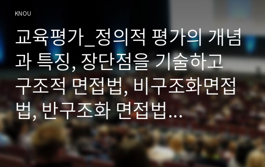 교육평가_정의적 평가의 개념과 특징, 장단점을 기술하고 구조적 면접법, 비구조화면접법, 반구조화 면접법 중 1개를 선택하고 선택한 이유를 제시하고 선택한 면접법을 유치원 교사, 어린이집교사, 유아교육을 공부하는 학생 등에게 직접 실시하는 과정과 절차를 기술한 뒤 면접법의 결과를 분석하고 분석한 결과가 의미하는 시사점을 제시하시오. (3)