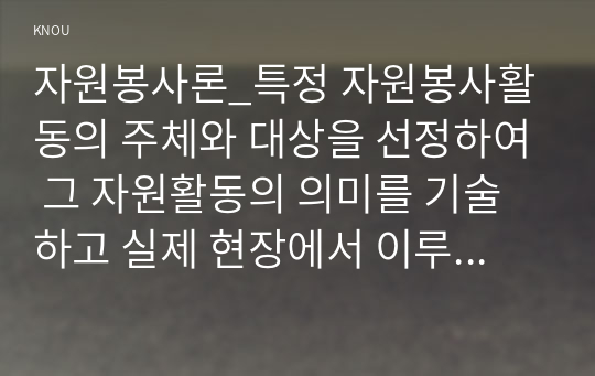 자원봉사론_특정 자원봉사활동의 주체와 대상을 선정하여 그 자원활동의 의미를 기술하고 실제 현장에서 이루어지는 자원활동의 문제점을 분석하고 향후 발전방안에 대해 기술해 보십시오. (3)