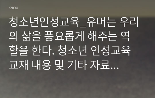 청소년인성교육_유머는 우리의 삶을 풍요롭게 해주는 역할을 한다. 청소년 인성교육 교재 내용 및 기타 자료를 개인이 자유롭게 참조하여, 유머감각에 대한 개념 및 이론을 제시하고, 교재에 제시된 유머감각 증진을 위한 활동 중 한 가지를 선택하거나 또는 자신이 생각하는 유머감각 증진활동을 고안하여 자신의 삶에 직접 적용한 후 그 내용을 제시 (1)