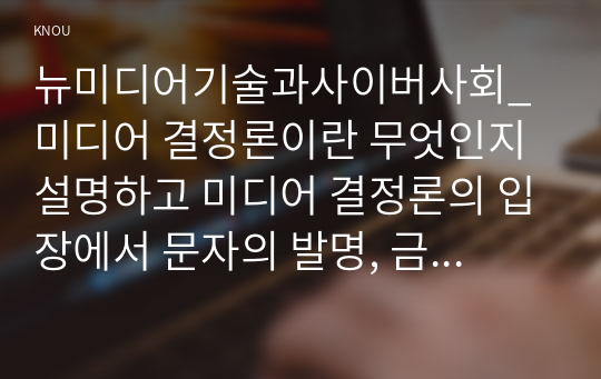 뉴미디어기술과사이버사회_미디어 결정론이란 무엇인지 설명하고 미디어 결정론의 입장에서 문자의 발명, 금속 활자의 발명, 텔레커뮤니케이션의 등장이 사회에 어떤 영향을 미쳤는지 가능한 상세하게 설명한 후 모바일커뮤니케이션의 시대에는 어떤 변화가 발생할 것으로 예상되는지에 대한 자신의 생각을 구체적인 사례를 들어서 서술하시오.