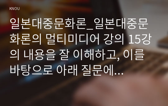 일본대중문화론_일본대중문화론의 멀티미디어 강의 15강의 내용을 잘 이해하고, 이를 바탕으로 아래 질문에 각각 답하시오