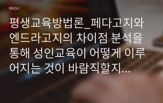 평생교육방법론_페다고지와 엔드라고지의 차이점 분석을 통해 성인교육이 어떻게 이루어지는 것이 바람직할지 교육방법상의 특징과 원리를 기술하십시오. 특히 본인의 경우 방송대에서의 학습경험을 통해 어떤 학습방법이 적절하다고 생각하는지 자신의 견해를 제시해 보십시오. 평생교육 대상자 중 특정 연령대의 학습자를 선정하여 그들의 특성을 인지적, 신체적