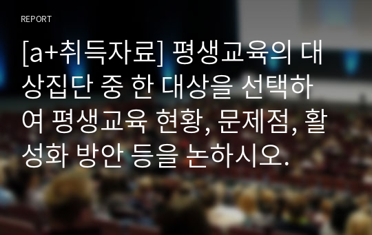 [a+취득자료] 평생교육의 대상집단 중 한 대상을 선택하여 평생교육 현황, 문제점, 활성화 방안 등을 논하시오.