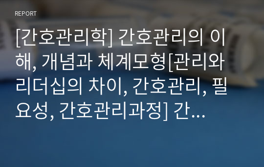 [간호관리학] 간호관리의 이해, 개념과 체계모형[관리와 리더십의 차이, 간호관리, 필요성, 간호관리과정] 간호관리의 체계 모형[ 간호관리체계 모형에 기초한 투입, 변환과정, 산출요소, 조직성과] [자료조사, 레포트, 개념정리]