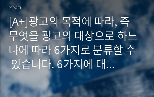 [A+]광고의 목적에 따라, 즉 무엇을 광고의 대상으로 하느냐에 따라 6가지로 분류할 수 있습니다. 6가지에 대한 개념을 제시하고, 이 중 3가지를 선택한 후 이와 관련된 최근 광고의 사례를 제시해봅시다.