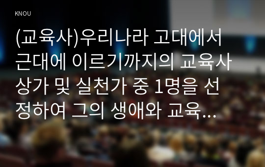 (교육사)우리나라 고대에서 근대에 이르기까지의 교육사상가 및 실천가 중 1명을 선정하여 그의 생애와 교육사상의 특징을 설명하시오.