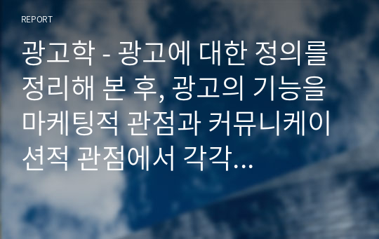 광고학 - 광고에 대한 정의를 정리해 본 후, 광고의 기능을 마케팅적 관점과 커뮤니케이션적 관점에서 각각 설명해 봅시다