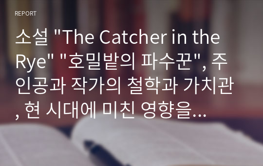 소설 &quot;The Catcher in the Rye&quot; &quot;호밀밭의 파수꾼&quot;, 주인공과 작가의 철학과 가치관, 현 시대에 미친 영향을 중심으로.