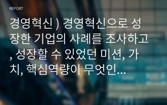 경영혁신 ) 경영혁신으로 성장한 기업의 사례를 조사하고, 성장할 수 있었던 미션, 가치, 핵심역량이 무엇인지 서술하시오.